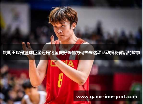 姚明不仅是篮球巨星还是钓鱼爱好者他为何热衷这项活动揭秘背后的故事