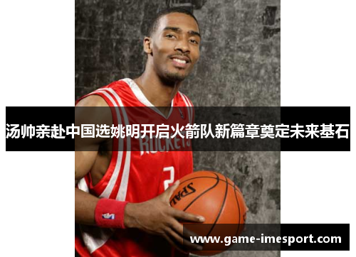 汤帅亲赴中国选姚明开启火箭队新篇章奠定未来基石