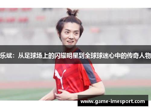 乐斌：从足球场上的闪耀明星到全球球迷心中的传奇人物