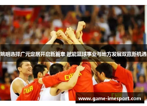 姚明选择广元定居开启新篇章 赋能篮球事业与地方发展双赢新机遇