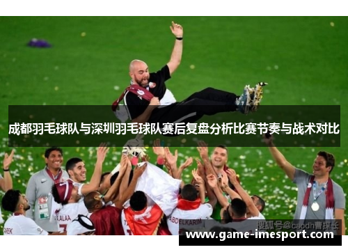 成都羽毛球队与深圳羽毛球队赛后复盘分析比赛节奏与战术对比