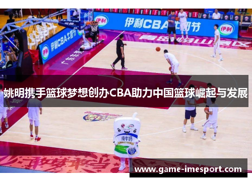 姚明携手篮球梦想创办CBA助力中国篮球崛起与发展