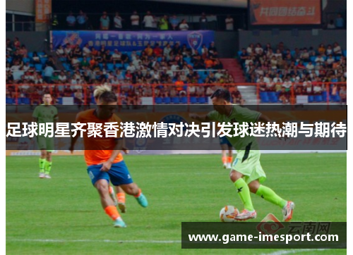 足球明星齐聚香港激情对决引发球迷热潮与期待