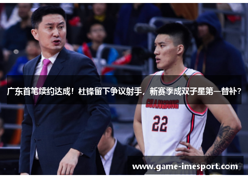 广东首笔续约达成！杜锋留下争议射手，新赛季成双子星第一替补？