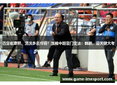 否定崔康熙、清洗多名悍将！落魄中超豪门变法：韩鹏，迎关键大考