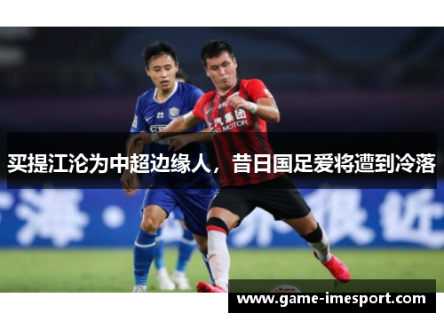 买提江沦为中超边缘人，昔日国足爱将遭到冷落